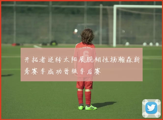 开拓者逆转太阳展现韧性杨瀚森新秀赛季成功晋级季后赛