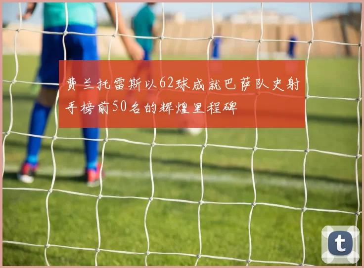 费兰托雷斯以62球成就巴萨队史射手榜前50名的辉煌里程碑