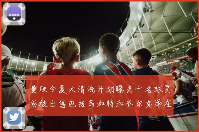 曼联今夏大清洗计划曝光十名球员或被出售包括乌加特和齐尔克泽在内
