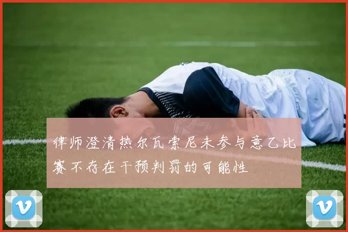 律师澄清热尔瓦索尼未参与意乙比赛不存在干预判罚的可能性