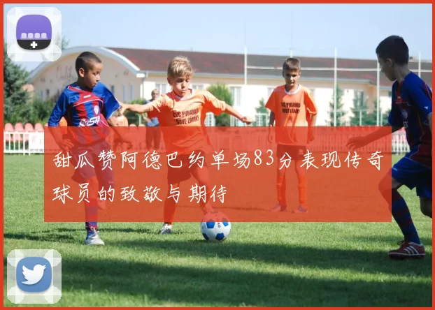 甜瓜赞阿德巴约单场83分表现传奇球员的致敬与期待