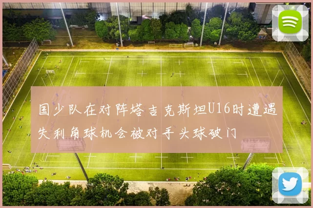 国少队在对阵塔吉克斯坦U16时遭遇失利角球机会被对手头球破门