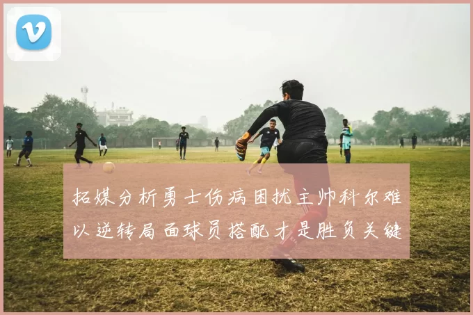 拓媒分析勇士伤病困扰主帅科尔难以逆转局面球员搭配才是胜负关键