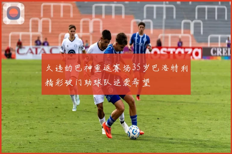 久违的巴神重返赛场35岁巴洛特利精彩破门助球队逆袭希望