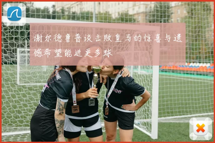 谢尔德鲁普谈击败皇马的惊喜与遗憾希望能进更多球