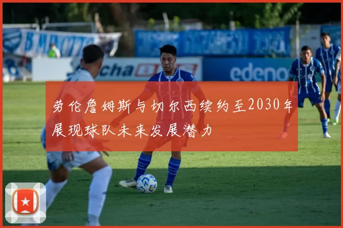劳伦詹姆斯与切尔西续约至2030年展现球队未来发展潜力