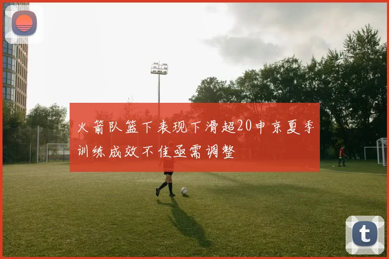 火箭队篮下表现下滑超20申京夏季训练成效不佳亟需调整