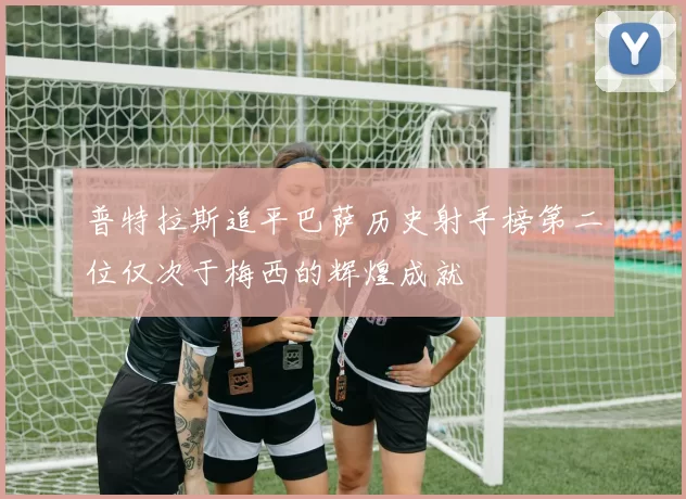 普特拉斯追平巴萨历史射手榜第二位仅次于梅西的辉煌成就