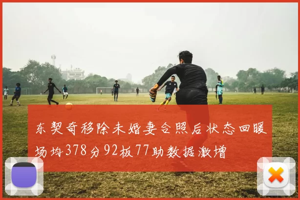 东契奇移除未婚妻合照后状态回暖场均378分92板77助数据激增