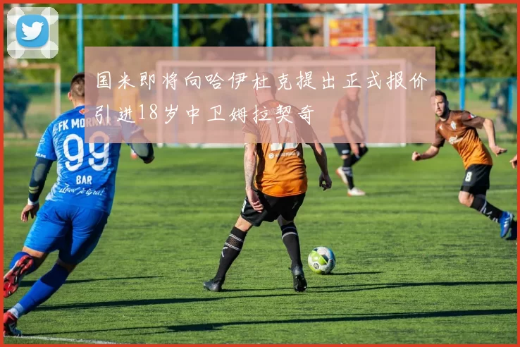 国米即将向哈伊杜克提出正式报价引进18岁中卫姆拉契奇