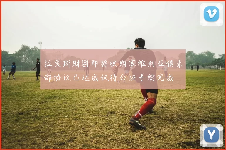 拉莫斯财团即将收购塞维利亚俱乐部协议已达成仅待公证手续完成