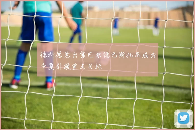 德科愿意出售巴尔德巴斯托尼成为今夏引援重点目标