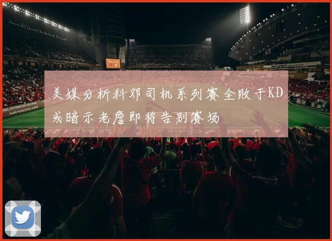 美媒分析科邓司机系列赛全败于KD或暗示老詹即将告别赛场