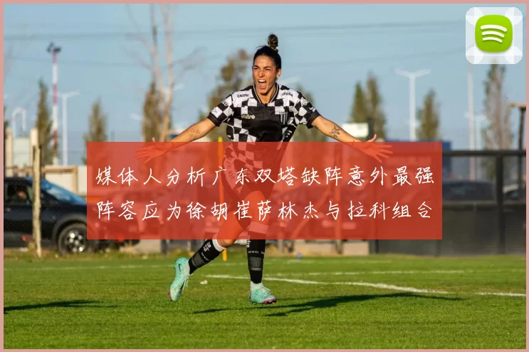 媒体人分析广东双塔缺阵意外最强阵容应为徐胡崔萨林杰与拉科组合