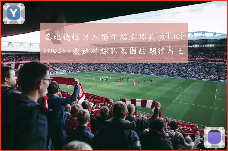 恩比德惊讶入场介绍未称其为TheProcess表达对球队氛围的期待与困惑