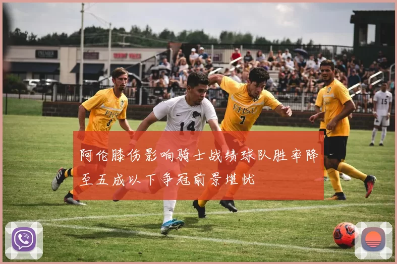 阿伦膝伤影响骑士战绩球队胜率降至五成以下争冠前景堪忧
