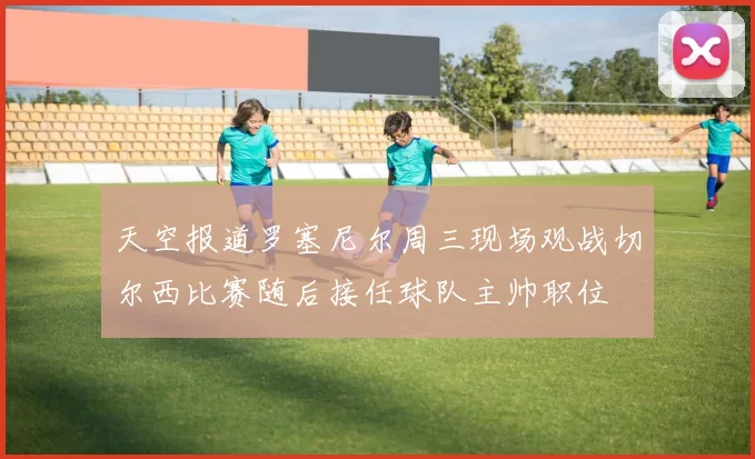 天空报道罗塞尼尔周三现场观战切尔西比赛随后接任球队主帅职位