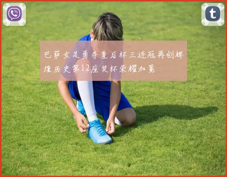 巴萨女足勇夺皇后杯三连冠再创辉煌历史第12座奖杯荣耀加冕
