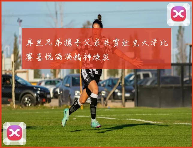 库里兄弟携手父亲共赏杜克大学比赛喜悦满满精神焕发