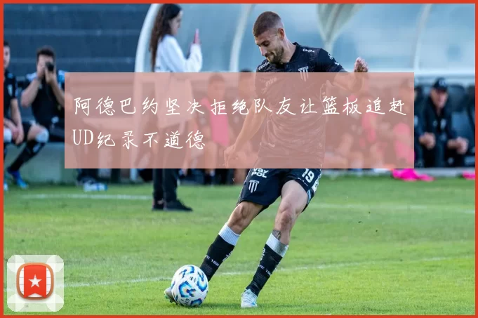 阿德巴约坚决拒绝队友让篮板追赶UD纪录不道德
