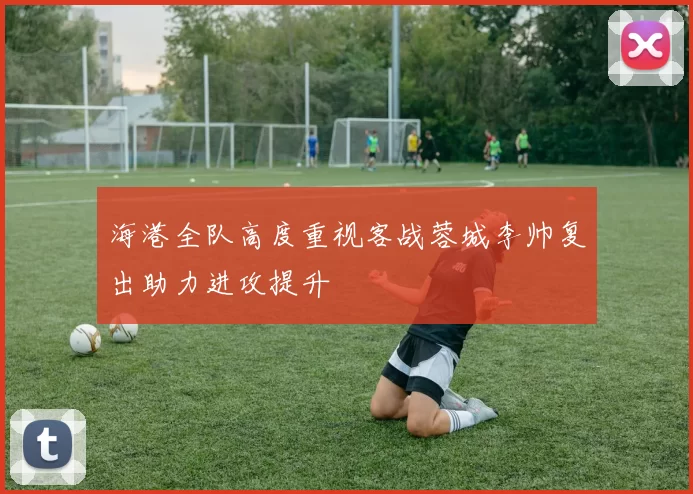 海港全队高度重视客战蓉城李帅复出助力进攻提升