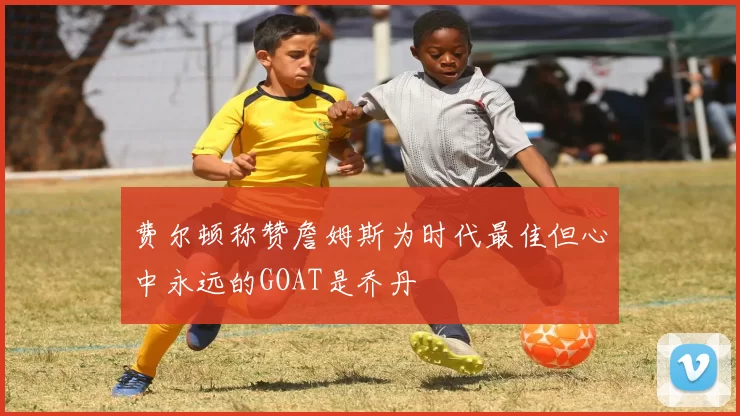 费尔顿称赞詹姆斯为时代最佳但心中永远的GOAT是乔丹