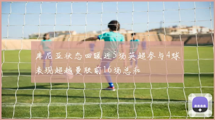 库尼亚状态回暖近5场英超参与4球表现超越曼联前16场总和