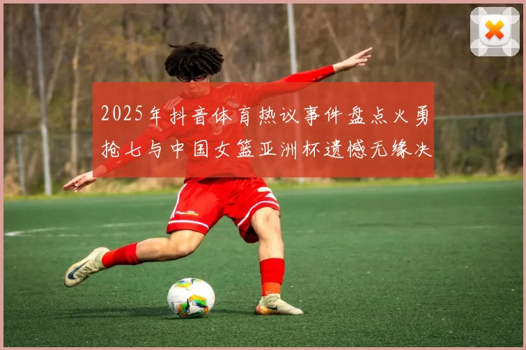 2025年抖音体育热议事件盘点火勇抢七与中国女篮亚洲杯遗憾无缘决赛