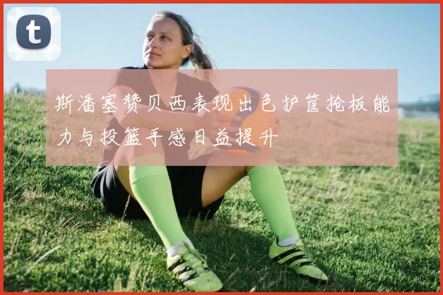 斯潘塞赞贝西表现出色护筐抢板能力与投篮手感日益提升