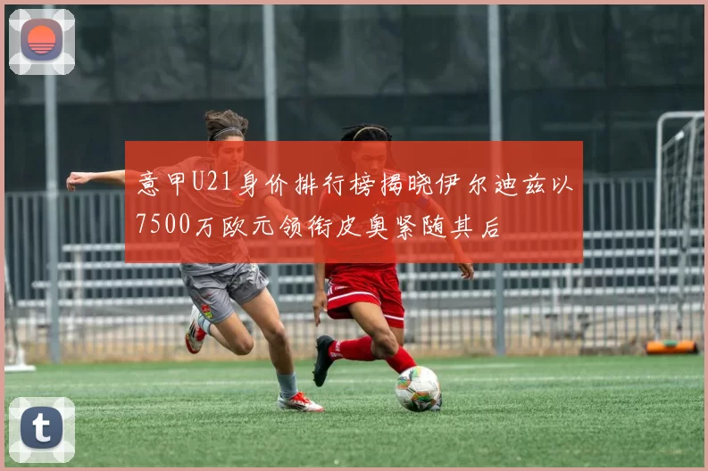 意甲U21身价排行榜揭晓伊尔迪兹以7500万欧元领衔皮奥紧随其后