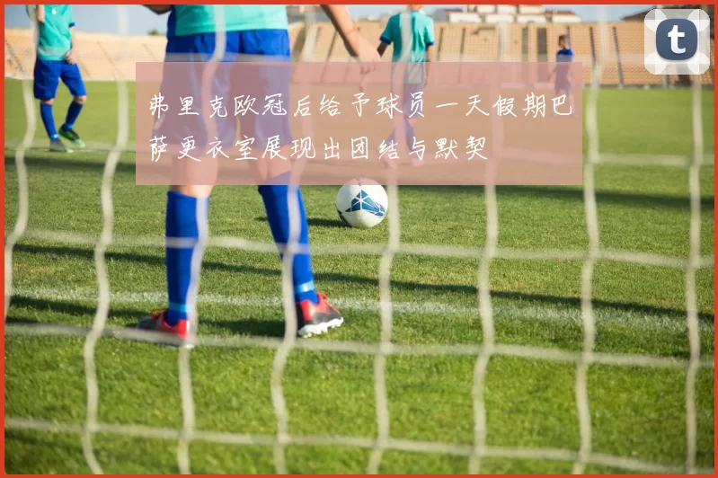 弗里克欧冠后给予球员一天假期巴萨更衣室展现出团结与默契
