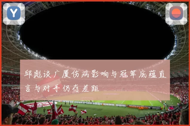 邱彪谈广厦伤病影响与冠军底蕴直言与对手仍存差距