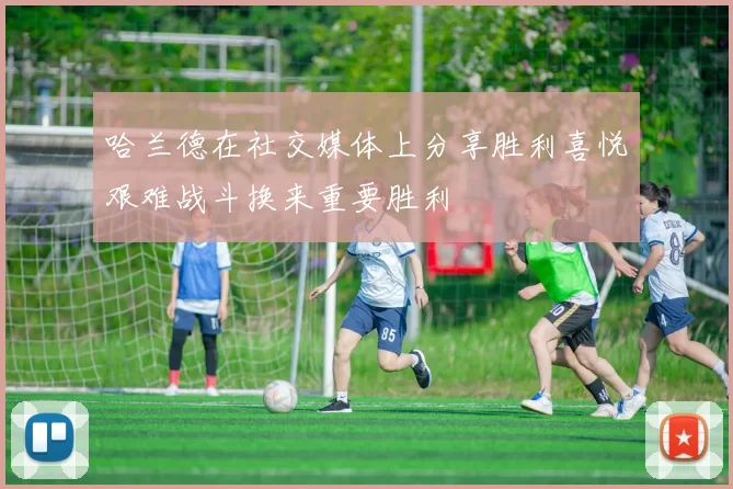哈兰德在社交媒体上分享胜利喜悦艰难战斗换来重要胜利